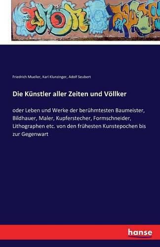 Die Kunstler aller Zeiten und Voellker: oder Leben und Werke der beruhmtesten Baumeister, Bildhauer, Maler, Kupferstecher, Formschneider, Lithographen etc. von den fruhesten Kunstepochen bis zur Gegenwart