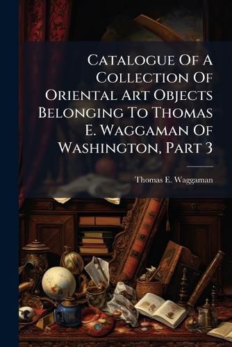 Cover image for Catalogue of a Collection of Oriental Art Objects Belonging to Thomas E. Waggaman of Washington, Part 3