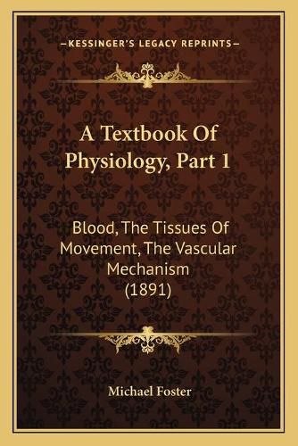 A Textbook of Physiology, Part 1 a Textbook of Physiology, Part 1: Blood, the Tissues of Movement, the Vascular Mechanism (1891blood, the Tissues of Movement, the Vascular Mechanism (1891) )