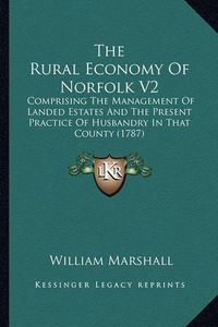 Cover image for The Rural Economy of Norfolk V2: Comprising the Management of Landed Estates and the Present Practice of Husbandry in That County (1787)