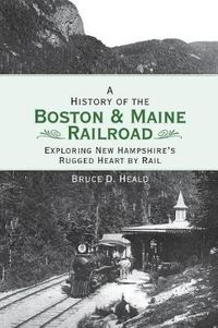 Cover image for A History of the Boston and Maine Railroad: Exploring New Hampshire's Rugged Heart by Rail