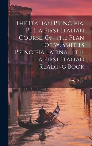 Cover image for The Italian Principia. Pt.I. a First Italian Course, On the Plan of W. Smith's 'Principia Latina'. Pt.II. a First Italian Reading Book