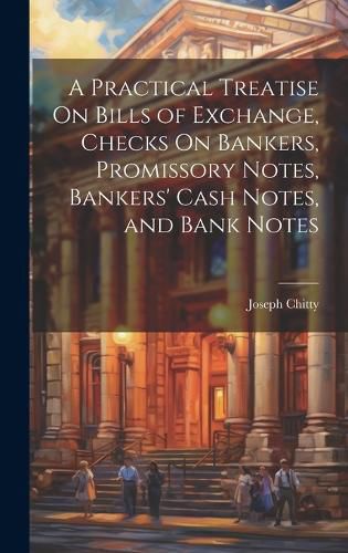 A Practical Treatise On Bills of Exchange, Checks On Bankers, Promissory Notes, Bankers' Cash Notes, and Bank Notes