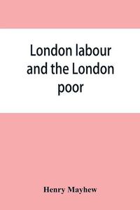 Cover image for London labour and the London poor; a cyclopaedia of the condition and earnings of those that will work, those that cannot work, and those that will not work