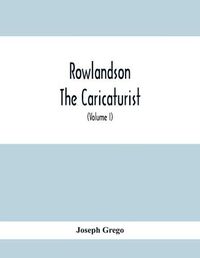 Cover image for Rowlandson The Caricaturist: A Selection From His Works: With Anecdotal Descriptions Of His Famous Caricatures And A Sketch Of His Life, Times, And Comtemporaries (Volume I)