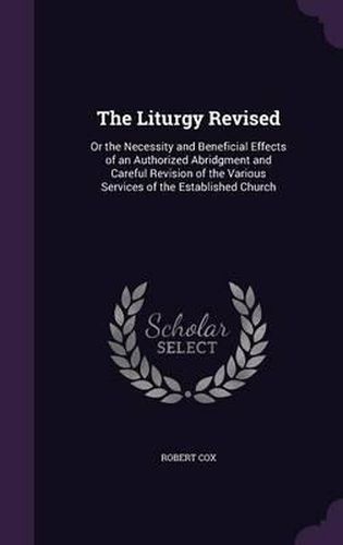 The Liturgy Revised: Or the Necessity and Beneficial Effects of an Authorized Abridgment and Careful Revision of the Various Services of the Established Church