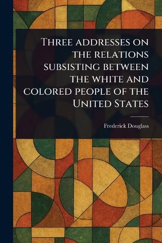 Cover image for Three Addresses on the Relations Subsisting Between the White and Colored People of the United States