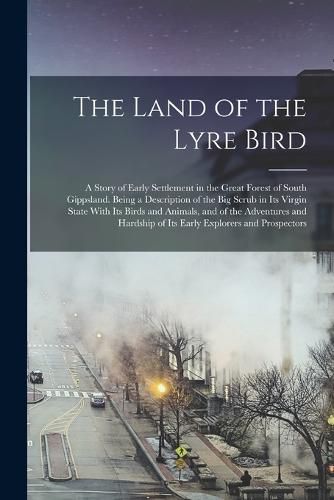 Cover image for The Land of the Lyre Bird; a Story of Early Settlement in the Great Forest of South Gippsland. Being a Description of the Big Scrub in its Virgin State With its Birds and Animals, and of the Adventures and Hardship of its Early Explorers and Prospectors