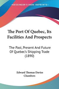 Cover image for The Port of Quebec, Its Facilities and Prospects: The Past, Present and Future of Quebec's Shipping Trade (1890)