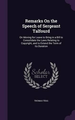 Cover image for Remarks on the Speech of Sergeant Talfourd: On Moving for Leave to Bring in a Bill to Consolidate the Laws Relating to Copyright, and to Extend the Term of Its Duration