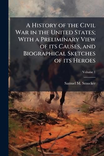 Cover image for A History of the Civil War in the United States; With a Preliminary View of Its Causes, and Biographical Sketches of Its Heroes