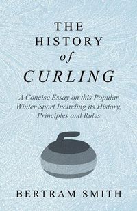 Cover image for The History of Curling - A Concise Essay on this Popular Winter Sport Including its History, Principles and Rules