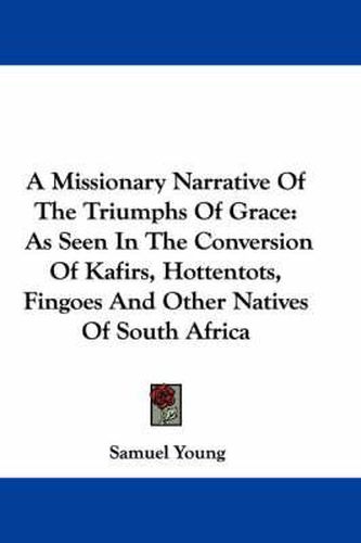 Cover image for A Missionary Narrative of the Triumphs of Grace: As Seen in the Conversion of Kafirs, Hottentots, Fingoes and Other Natives of South Africa