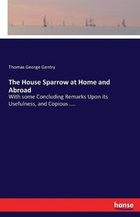 Cover image for The House Sparrow at Home and Abroad: With some Concluding Remarks Upon its Usefulness, and Copious ....