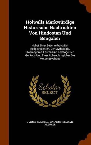 Holwells Merkwurdige Historische Nachrichten Von Hindostan Und Bengalen: Nebst Einer Beschreibung Der Religionslehren, Der Mythologie, Kosmogonie, Fasten Und Festtage Der Gentoos Und Einer Abhandlung Uber Die Metempsychose