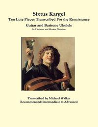 Cover image for Sixtus Kargel Ten Lute Pieces Transcribed For the Renaissance Guitar and Baritone Ukulele In Tablature and Modern Notation