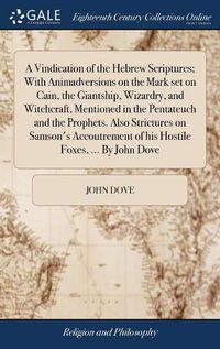 Cover image for A Vindication of the Hebrew Scriptures; With Animadversions on the Mark set on Cain, the Giantship, Wizardry, and Witchcraft, Mentioned in the Pentateuch and the Prophets. Also Strictures on Samson's Accoutrement of his Hostile Foxes, ... By John Dove