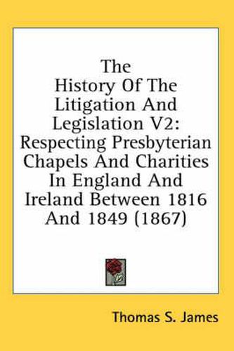Cover image for The History of the Litigation and Legislation V2: Respecting Presbyterian Chapels and Charities in England and Ireland Between 1816 and 1849 (1867)