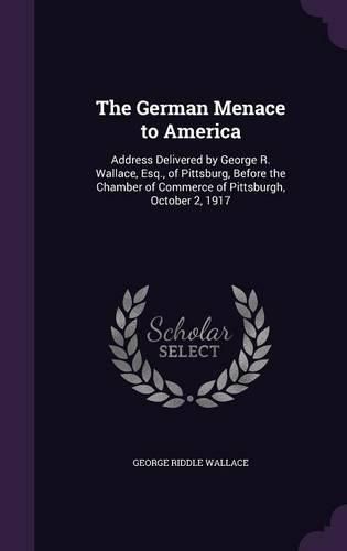 Cover image for The German Menace to America: Address Delivered by George R. Wallace, Esq., of Pittsburg, Before the Chamber of Commerce of Pittsburgh, October 2, 1917