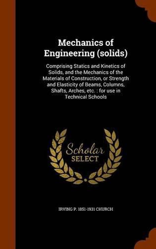 Cover image for Mechanics of Engineering (Solids): Comprising Statics and Kinetics of Solids, and the Mechanics of the Materials of Construction, or Strength and Elasticity of Beams, Columns, Shafts, Arches, Etc.: For Use in Technical Schools