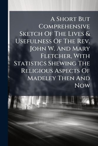 Cover image for A Short But Comprehensive Sketch Of The Lives & Usefulness Of The Rev. John W. And Mary Fletcher, With Statistics Shewing The Religious Aspects Of Madeley Then And Now