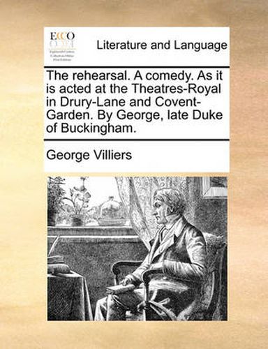 The Rehearsal. a Comedy. as It Is Acted at the Theatres-Royal in Drury-Lane and Covent-Garden. by George, Late Duke of Buckingham.