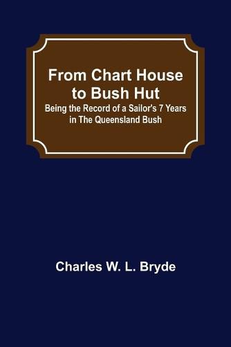 Cover image for From Chart House to Bush Hut: Being the Record of a Sailor's 7 Years in the Queensland Bush