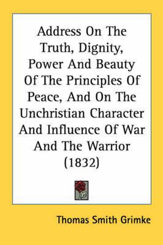 Cover image for Address on the Truth, Dignity, Power and Beauty of the Principles of Peace, and on the Unchristian Character and Influence of War and the Warrior (1832)