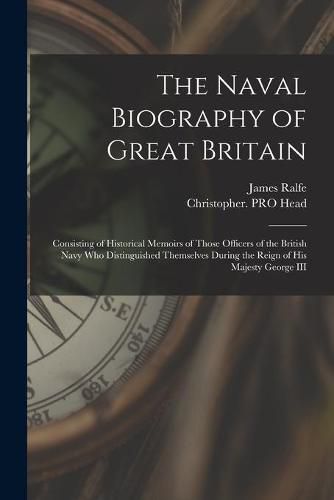 The Naval Biography of Great Britain: Consisting of Historical Memoirs of Those Officers of the British Navy Who Distinguished Themselves During the Reign of His Majesty George III