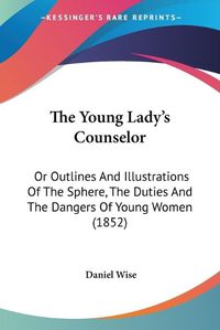 Cover image for The Young Lady's Counselor: Or Outlines and Illustrations of the Sphere, the Duties and the Dangers of Young Women (1852)