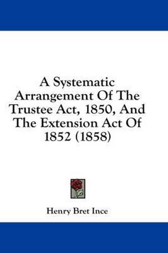 Cover image for A Systematic Arrangement of the Trustee ACT, 1850, and the Extension Act of 1852 (1858)