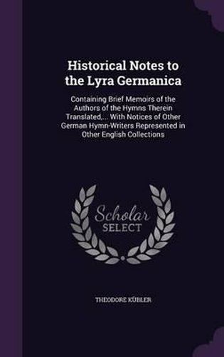 Cover image for Historical Notes to the Lyra Germanica: Containing Brief Memoirs of the Authors of the Hymns Therein Translated, ... with Notices of Other German Hymn-Writers Represented in Other English Collections