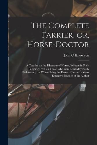 The Complete Farrier, or, Horse-doctor: a Treatise on the Dieseases of Horses, Written in Plain Language, Which Those Who Can Read May Easily Understand, the Whole Being the Result of Seventry Years Extensive Practice of the Author