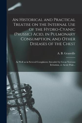 An Historical and Practical Treatise on the Internal Use of the Hydro-cyanic (prussic) Acid, in Pulmonary Consumption, and Other Diseases of the Chest; as Well as in Several Complaints Attended by Great Nervous Irritation, or Acute Pain ..