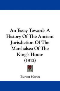 Cover image for An Essay Towards A History Of The Ancient Jurisdiction Of The Marshalsea Of The King's House (1812)