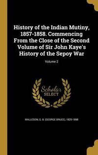 Cover image for History of the Indian Mutiny, 1857-1858. Commencing from the Close of the Second Volume of Sir John Kaye's History of the Sepoy War; Volume 2