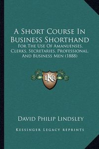 Cover image for A Short Course in Business Shorthand: For the Use of Amanuenses, Clerks, Secretaries, Professional, and Business Men (1888)