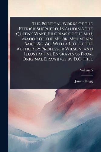 Cover image for The Poetical Works of the Ettrick Shepherd, Including the Queen's Wake, Pilgrims of the sun, Mador of the Moor, Mountain Bard, &c. &c. With a Life of the Author by Professor Wilson, and Illustrative Engravings From Original Drawings by D.O. Hill