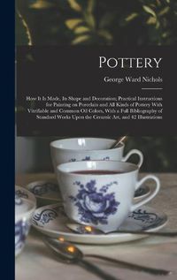 Cover image for Pottery; how it is Made, its Shape and Decoration; Practical Instructions for Painting on Porcelain and all Kinds of Pottery With Vitrifiable and Common oil Colors, With a Full Bibliography of Standard Works Upon the Ceramic art, and 42 Illustrations