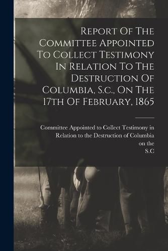 Report Of The Committee Appointed To Collect Testimony In Relation To The Destruction Of Columbia, S.c., On The 17th Of February, 1865