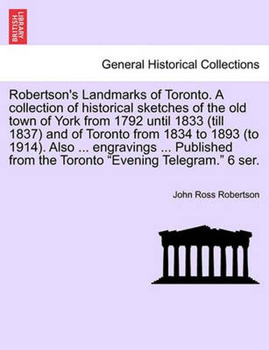 Robertson's Landmarks of Toronto. A collection of historical sketches of the old town of York from 1792 until 1833 (till 1837) and of Toronto from 1834 to 1893 (to 1914). Also ... engravings ... Published from the Toronto Evening Telegram. 6 ser.