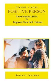 Cover image for Become a More Positive Person: Three Practical Skills to Improve Your Self Esteem