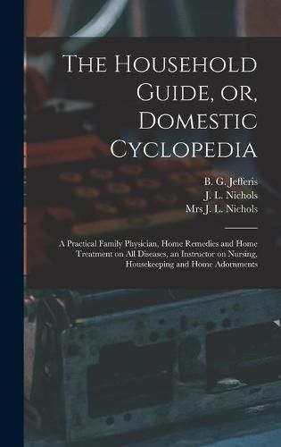 Cover image for The Household Guide, or, Domestic Cyclopedia [microform]: a Practical Family Physician, Home Remedies and Home Treatment on All Diseases, an Instructor on Nursing, Housekeeping and Home Adornments