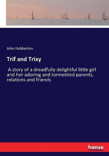 Trif and Trixy: A story of a dreadfully delightful little girl and her adoring and tormented parents, relations and friends