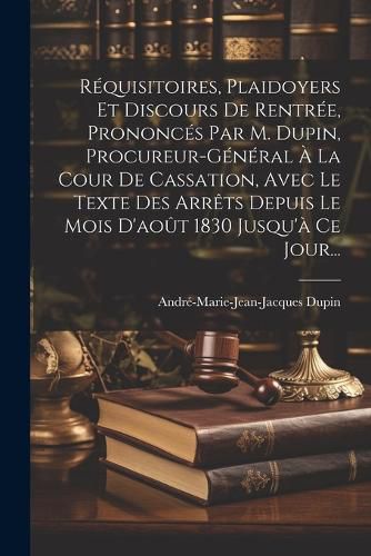 Cover image for Requisitoires, Plaidoyers Et Discours De Rentree, Prononces Par M. Dupin, Procureur-general A La Cour De Cassation, Avec Le Texte Des Arrets Depuis Le Mois D'aout 1830 Jusqu'a Ce Jour...