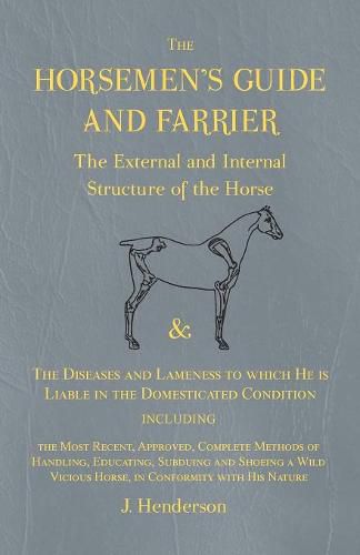 The Horsemen's Guide and Farrier - The External and Internal Structure of the Horse, and The Diseases and Lameness to which He is Liable in the Domesticated Condition, Including the Most Recent, Approved, Complete Methods of Handling, Educating, Subduing and S