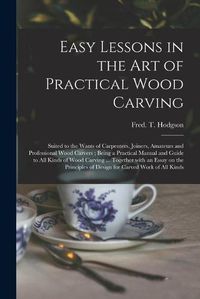 Cover image for Easy Lessons in the Art of Practical Wood Carving: Suited to the Wants of Carpenters, Joiners, Amateurs and Professional Wood Carvers; Being a Practical Manual and Guide to All Kinds of Wood Carving ... Together With an Essay on the Principles Of...