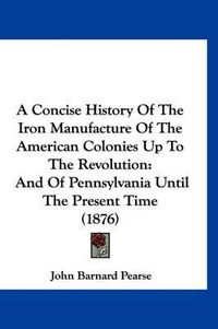 Cover image for A Concise History of the Iron Manufacture of the American Colonies Up to the Revolution: And of Pennsylvania Until the Present Time (1876)