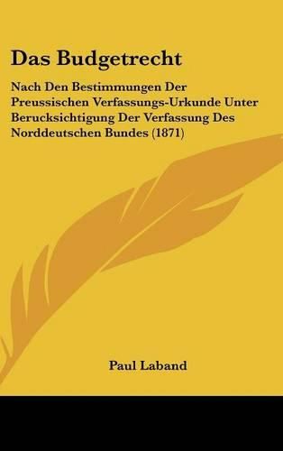 Das Budgetrecht: Nach Den Bestimmungen Der Preussischen Verfassungs-Urkunde Unter Berucksichtigung Der Verfassung Des Norddeutschen Bundes (1871)