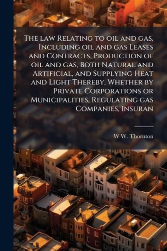 Cover image for The law Relating to oil and gas, Including oil and gas Leases and Contracts, Production of oil and gas, Both Natural and Artificial, and Supplying Heat and Light Thereby, Whether by Private Corporations or Municipalities, Regulating gas Companies, Insuran